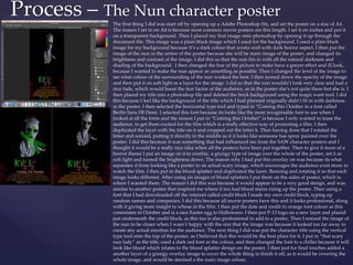 The first thing I did was start off by opening up a Adobe Photoshop file, and set the poster on a size of A4 .
The reason I set in on A4 is because most common movie posters are this length. I set it on inches and put it
on a transparent background. Then I placed my first image onto photoshop by opening it up through the
document file. This image was a plain black image which I used for the background. I used a plain black
image for my background because it’s a dark colour that works well with dark horror aspect. I then put the
image of the nun in the centre of the poster because she will be main image of the poster, and changed its
brightness and contrast of the image. I did this so that the nun fits in with all the natural darkness and
shading of the background. I then changed the hue of the picture to make have a greyer effect and ill look,
because I wanted to make the nun appear as unsettling as possible. Then I changed the level of the image to
see what colour of the surrounding of the nun worked the best. I then turned down the opacity of the image
and then put it on soft light as a layer for the image I did so that the nun wouldn’t look very clear and had a
nice fade, which would boost the fear factor of the audience, as in the poster she’s not quite there but she is. I
then placed my title into a photoshop file and deleted the brick background using the magic want tool. I did
this because I feel like the background of the title which I had planned originally didn’t fit in with darkness
in the poster. I then selected the horizontal type tool and typed in “Coming this October in a font called
Berlin Sans FB Demi. I selected this font because its looks like the most recognisable font to use when I
looked at all the fonts and the reason I put in “Coming this October” is because I only wanted to tease the
audience, to get them excited for the film which is a really effective way of promoting a film. I then
duplicated the layer with the title on it and cropped out the letter k. Then having done that I rotated the
letter and resized, putting it directly in the middle as if it looks like someone has spray painted over the
poster. I did this because it was something that had influenced me from the SAW character posters and I
thought it would be a really nice idea when all the posters have been put together. Then to give it more of a
horror theme I put an image on it to overlay, a grungy type of image over the whole of the poster, set it as
soft light and turned the brightness down. The reason why I had put this overlay on was because its what
separates it from looking like a poster to an actual scary image, which encourages the audience even more to
watch the film. I then put in the blood splatter and duplicated the layer. Resizing and rotating it so that each
image looks different. After using six images of blood splatters I put them on the sides of poster, which is
where I wanted them. The reason I did this was because it would appear to be a very good design, and was
similar to another poster that inspired me where it too had blood stains rising up the poster. Then using a
font that I had downloaded off the internet called credit block I made my own credit block, typing up
random names and companies. I did this because all movie posters have this and it looks professional, along
with it giving more insight to whose in the film. I then put the date and credit in orange font colour as this
connotates to October and is a nice Easter egg to Halloween. I then put P-13 logo on a new layer and placed
just underneath the credit block, as this too is also professional to add to a poster, Then I resized the image of
the nun to be closer when I wasn’t happy with the size that the image was because it looked too far away to
create any actual emotion for the audience. The next thing I did was put the character title using the vertical
type tool onto the top of the poster, as I believed that this would be the best place for it. I put in “that scary
nun lady” as the title, used a dark red font as the colour, and then changed the font to a chiller because it will
look like blood which relates to the blood splatter design on the poster. I then just for final touches added a
another layer of a grungy overlay image to cover the whole thing to finish it off, as it would be covering the
whole image, and would be deemed a the main image colour.
Process – The Nun character poster
 