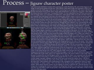 Process – Jigsaw character poster
Like I previously did before I started off by opening up a adobe Photoshop file, and set the image on a A4
image, as most movie posters are this size. I then placed a plain black image and expanded so that it was
going to cover the whole page as that was what I was having for my background. The reason I did this was
because most horror movie poster shave creepy dark background, as its natural for the genre. I then placed
the release date down which says ‘Coming this October’ in a font called Berlin Sans FB Demi and turned it
into an orange colour, as it connotates it to Halloween. I then placed a PNG of my title card that I had put
on a separate layer and placed it just above the release date, as that’s where it was for my previous poster. I
then moved onto the credit block that I had put on a different layer, so that I could move it separately, and
used the same font that I used for the previous poster, along with it also being orange like the release date,
as well as placing the PG-13 logo that used previously, keeping within the same theme of the poster. I kept
all my character posters the same theme because I though this was a effective way of promoting the movie
and shows the connection of the other posters along with it. I then moved onto the blood splatter, just like
before I kept on duplicating the same image and rotating them so that they looked different. I did this
because a previous poster I did in my research had done this and I thought it looked really well placed
along with the overlays of the posters. Then once the blood splatters were done, I placed an image of the
Billy the Puppet (Jigsaw character) on a separate layer, in the centre of the poster, as it’s the main image. I
started of by using the magic wand tool to draw around the background of the puppet and delete anything
that should be there. I then just went around the image of Billy the puppet with a rubber and rubbed out
any bit of background left off from the magic wand tool, as even though it’s a really useful tool, saving a lot
of time. It does however not get everything that has been selected. I then placed in the slogan which was
character like the others called ‘that puzzle guy’ and put in a burgundy colour so it represent blood as the
font that I and used for it was the same as the other posters, called chiller. I did this because the colour and
the font resembled blood, and that connected to the dripping blood on the sides of the poster. I then started
to experiment with the image of Billy the Puppet by changing the brightness/contrast and then changed the
levels of colour for it. I did all this because the doll looked to bright with the surroundings it was in, and
despite the image not being as dark as the first character poster, it is somewhat darker than it originally
was. I then using the image that I took previously of the nun doing bunny ears, I opened that up on a new
layer, and rubbed out the whole image except for the top part of the arm with the hand, so that the nun
wasn’t in the poster but her arm was. I then using the magic wand tool got rid of any unwanted
background and placed the layer underneath Billy the puppet, so that the arm was behind the image of the
doll. I thinks this works really well an was original idea of mine. The reason I think it works really well is
because it connects the nun and the jigsaw poster in a way that the others were connected and also add the
comedy element in the poster as well to remind people that this is also a comedy film. I then placed an
overlay image of grungy wallpaper on the top of the layers and turned the opacity down. I did this to
finalise the poster and add the main colour of the poster which was similar to the last one, so that it was in
the same style. I then finished off by duplicating my title, enlarging it and cropping the whole of it apart
from the letter “I” which I rotated . This is the letter in the title that connects the poster with all the other
posters. When all the character posters are put together its meant to spell the title. I like this because it it’s a
unique idea of peaking the interest of audience, by telling them that there is more than one character poster
from the way each letter is spelt out per poster. I also turned down the opacity of the letter, so that it would
look more like spray paint.
 
