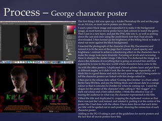 The first thing I did was open up a Adobe Photoshop file and set the page
on an A4 size, as most movie posters are this size.
I used a plain black image and expanded it to make it the background
image, as most horror movie poster have dark colours to match the genre.
Then I put in a new layer, and put the PNG title into it, as well as putting
down the cast and crew using the credit block font that I had already
downloaded. I then turned up the brightness of the billing block to make it
stand out more against the black background.
I inserted the photograph of the character (from My Documents) and
resized it to fit the area of the page that I wanted. I used opacity and
brightness / contrast to achieve a shadowing effect on the characters face to
make the image look more dramatic. Focusing on levels and increasing
these to sharpen the darker image. I like how I've darkened the image as it
shows the darkness of everything that is going on around him and how
exposed he is now to this new world where characters have come to life.
As with the other posters, I duplicated a blood splatter layer and put them
at different angles, so it didn’t look like the same image repeatedly, as I
think this is a good theme and style for each poster, which it being easier to
tell the character posters are linked with this design added in.
I then put in the release date called ‘Coming this October’ in a Font called
Berlin Sans FB Dem, and put the billing block and release date in a orange
colour so that it connotes to October for when its coming out. I used the
slogan for the poster of the character’s title calling it “the vlogger”, in a
dark red colour and a font called chiller. I think this effective way of
teasing the audience in what way the character represented in the film.
I lifted the title and duplicated it, cropping the duplicated version so that
there was just the l and resized, and rotated it, putting it at the centre of the
poster like I had done with the others. I have done this so that each letter
per title will be spelled out in each poster, showing the connection of each
character poster.
Adding in the PG-13 rating is part of the guidelines for movie posters and
the fact that all movie posters have this.
Process – George character poster
 