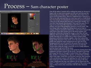 Process – Sam character poster
Like all the others I started off by making the poster an A4 size to
begin with, as most movie posters are this size and then put the
black background along with it, as that’s the colour that a lot of
horror movie posters have. Then on a different layer I placed in a
PNG of my title card and then on a new layer put in a credit block
that I had already downloaded the font for from previous posters.
I then put in the release date that said ‘Coming this October’ in a
font that I had already downloaded. Then I put the same PG-13
logo in on a new layer like I had done with all the previous
posters, as it one of the guidelines need for a movie poster. The
next thing I did was change the billing block and air date to
orange, so that it connotes to Halloween. I also tried to keep in the
same style as the other posters put in the blood splatter and
duplicate, whilst also rotating the images so that they all look
different. Then I put the slogan in a different layer and place the
words ’the back-up’ in a chiller font, so that it teasers tyhe4
characters well known identity slightly. After that I placed the
image of the character in the centre, as it’s the main image of the
poster and using the magic background tool I got rid of any
background that was not needed in the poster that was in the
photo. Then I used the rubber tool to get rid of any bits that
weren't done using the magic wand tool, as it’s a really effective
tool but doesn’t get rid of all the areas.
Then I darkened the main image of the poster by turning down the
brightness and then I turned up the levels. I decided to just keep
this image like this as I thought it looked better than adding any
blur, shadow, or turning up the opacity, as I tried these and they
didn’t look right. I think this was because I shot the other pictures
with a professional camera with lighting, but with the photo of
Sam I took just with a different camera I was using at the time.
Lastly I duplicated the logo and rubbed it all out apart from the
letter “l” with I resized and rotated it, putting it at the centre of the
page, so that it shows the connection with the other character
posters.
 