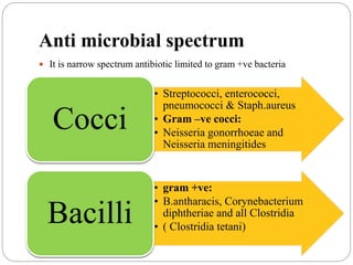 Anti microbial spectrum
 It is narrow spectrum antibiotic limited to gram +ve bacteria
• Streptococci, enterococci,
pneumococci & Staph.aureus
• Gram –ve cocci:
• Neisseria gonorrhoeae and
Neisseria meningitides
Cocci
• gram +ve:
• B.antharacis, Corynebacterium
diphtheriae and all Clostridia
• ( Clostridia tetani)
Bacilli
 