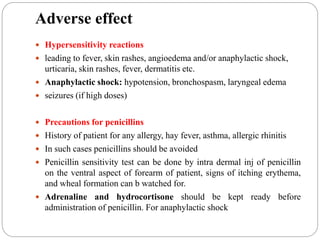 Adverse effect
 Hypersensitivity reactions
 leading to fever, skin rashes, angioedema and/or anaphylactic shock,
urticaria, skin rashes, fever, dermatitis etc.
 Anaphylactic shock: hypotension, bronchospasm, laryngeal edema
 seizures (if high doses)
 Precautions for penicillins
 History of patient for any allergy, hay fever, asthma, allergic rhinitis
 In such cases penicillins should be avoided
 Penicillin sensitivity test can be done by intra dermal inj of penicillin
on the ventral aspect of forearm of patient, signs of itching erythema,
and wheal formation can b watched for.
 Adrenaline and hydrocortisone should be kept ready before
administration of penicillin. For anaphylactic shock
 