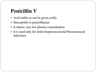 Penicillin V
 Acid stable so can be given orally
 Susceptible to penicillinases
 It attains very low plasma concentration
 It is used only for mild streptococcal and Pneumococcal
infections
 