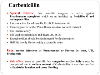 Carbenicillin
 Special feature: this penicillin congener is active against
Pseudomonas aeruginosa which are no inhibited by Penicillin G and
aminopenicillins
 It is less active for salmonella, E.coli, Enterobacter etc.
 This congener is neither Penicillinase resistant nor acid resistant
 It is inactive orally
 It is used in sodium salts and given I.m. or i.v.
 Enough sodium should be administered for fluid retention
 Half life is only 1hr so rapidly excreted in urine
Uses: serious infections by Pseudomonas or Proteus i.e. burs, UTI,
Septicaemia
 Side effect: same as penicillin but congestive cardiac failure may be
precipitated due to sodium content of Carbenicillin, it can also interfere
with platelet function and cause bleeding
 