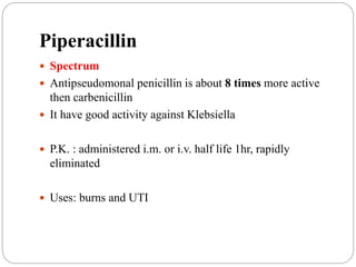 Piperacillin
 Spectrum
 Antipseudomonal penicillin is about 8 times more active
then carbenicillin
 It have good activity against Klebsiella
 P.K. : administered i.m. or i.v. half life 1hr, rapidly
eliminated
 Uses: burns and UTI
 