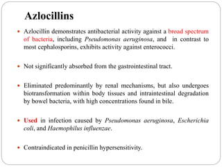 Azlocillins
 Azlocillin demonstrates antibacterial activity against a broad spectrum
of bacteria, including Pseudomonas aeruginosa, and in contrast to
most cephalosporins, exhibits activity against enterococci.
 Not significantly absorbed from the gastrointestinal tract.
 Eliminated predominantly by renal mechanisms, but also undergoes
biotransformation within body tissues and intraintestinal degradation
by bowel bacteria, with high concentrations found in bile.
 Used in infection caused by Pseudomonas aeruginosa, Escherichia
coli, and Haemophilus influenzae.
 Contraindicated in penicillin hypersensitivity.
 