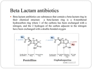 Beta Lactam antibiotics
 Beta-lactam antibiotics are substances that contain a beta-lactam ring in
their chemical structure a beta-lactam ring is a 4-membered
hydrocarbon ring where 1 of the carbons has been exchanged with a
nitrogen, and the 2 hydrogen of the carbon adjacent to the nitrogen
have been exchanged with a double-bonded oxygen
 
