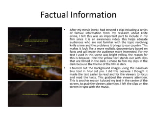 Factual Information
• After my movie intro I had created a clip including a series
of factual information from my research about knife
crime, I felt this was an important part to include in my
film since it is an awareness video, this helps educate
audiences who are not familiar with the topic revolving
knife crime and the problems it brings to our country. This
makes it look like a more realistic documentary based on
facts and will make the audience more interested. For my
text I used in this scene was bright yellow, the reason for
this is because I feel the yellow text stands out with clips
that are filmed in the dark. I chose to film my clips In the
dark because the theme of the film is dark.
• I blurred out the background images using the Gaussian
blur tool in final cut pro. I did this because I thought it
made the text easier to read and for the viewers to focus
and read the texts. This grabbed the viewers attention.
This is another reason I placed my text in the centre of the
screen, to grab the viewers attention. I left the clips on the
screen in sync with the music.
 