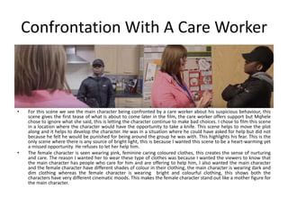 Confrontation With A Care Worker
• For this scene we see the main character being confronted by a care worker about his suspicious behaviour, this
scene gives the first tease of what is about to come later in the film, the care worker offers support but Mqhele
chose to ignore what she said, this is letting the character continue to make bad choices. I chose to film this scene
in a location where the character would have the opportunity to take a knife. This scene helps to move the plot
along and it helps to develop the character. He was in a situation where he could have asked for help but did not
because he felt he would be punished for being around the group he was with. This highlights his fear. This is the
only scene where there is any source of bright light, this is because I wanted this scene to be a heart-warming yet
a missed opportunity. He refuses to let her help him.
• The female character is seen wearing pink, feminine caring coloured clothes, this creates the sense of nurturing
and care. The reason I wanted her to wear these type of clothes was because I wanted the viewers to know that
the main character has people who care for him and are offering to help him, I also wanted the main character
and the female character have different shades of colour in their clothing, the main character is wearing dark and
dim clothing whereas the female character is wearing bright and colourful clothing, this shows both the
characters have very different cinematic moods. This makes the female character stand out like a mother figure for
the main character.
 