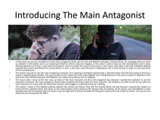 Introducing The Main Antagonist
• In this scene we see the introduction of the main antagonist (Josh), we see Josh and Mqhele exchange a heated phone call arranging where to meet
up, Mqhele is left shaken and he is preparing himself on what is about to happen, in this scene I used a close up shot starting from Josh’s shoes
leading upwards to his face, I used some atmospheric music to match the mood of the scene. In this scene I also used a still shot of Mqhele walking
towards the camera and filmed him on the phone to Josh, in this clip I used the built in stabilization tool in final cut pro to make my clip look more
still and professional.
• The viewers also get to see the main antagonists costume, he is wearing a full black tracksuit with a diamond chain, this tells the audience that he is
clearly a wealthy gang member, the close profile of josh makes him look really frightful and chilling because of the way he spoke to Mqhele on the
phone he had a threatening tone with Mqhele, this makes the audience fear for Mqhele.
• The reason why I chose to film the close up shots of the main character and the main antagonist was because I wanted the audience to see the
characters emotions, the main antagonist clearly looks annoyed and furious with the main character, the audience are able to pick this up, with the
main character he is seen with his head down and you still struggle to understand how he is feeling.
• The reason I chose to film Mqhele walking towards the camera just before they had this heated phone call was because I wanted the viewers to
know that he is getting closer and closer to the confrontation and to build up the tension they are feeling. As the phone call ends Mqhele is seen
standing still and still questioning if he wants to go through with it before he walks off telling the audience he has made his choice. This was his last
chance to turn around but he didn’t.
 