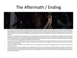 The Aftermath / Ending
• For the final scene of my movie was the aftermath of the attack made on Mqhele, this scene is the most powerful, in this clip we see that Mqhele has
been stabbed by his own knife. We see the knife has gone inside on the side of his stomach, this was made by cutting a hole in a old shirt and sliding
the knife through the hole, we also see Mqhele fall to the ground and the camera stays focused on his legs, this specific shot was so I can add a text
over it that says “you are more likely to be killed by your own weapon” this was to tell people that if they carry a knife their fate can be the same as
Mqhele’s.
• A weakness in this scene which is probably the only noticeable mistake in the film is the white cloth that Mqhele is holding to protect his hand from
getting cut with the knife, there was no other way we could have filmed this without the cloth because with the way Mqhele had to hold the knife
the risk was high that he could cut himself or damage his hand with the edge of the blade, it was not intentional to capture the white cloth in filming
but we just had to follow a strict health and safety procedure whilst on set.
• In this scene we also see Mqhele's facial expressions after he gets up off the ground and realises he fell onto his own knife, the reason I decided to
capture his face in this clip was because it makes the viewers feel sympathetic towards Mqhele as they have been emotionally invested in this
character throughout the film.
• In this scene I chose to film Mqhele in one continuous shot as he was getting up of the ground and struggling to walk, I did this because the audience
will focus just on him.
• At the ending of this scene we see Mqhele fall to the ground and lay still, this tells the viewers that he has fatally died, this makes sense because at
the beginning of the movie during the title sequence a friend was trying to get in contact with Mqhele because he was missing for over 2 days. This
part was narrated over the titles and gave context to the audience bringing the narrative full circle and leaving the viewers with this message of knife
crime being very dangerous.
 