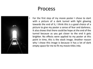 Process
• For the first step of my movie poster I chose to start
with a picture of a dark tunnel with light glowing
towards the end of it, I think this is a good choice of a
picture to give my poster a sense of fear and darkness.
It also shows that there could be hope at the end of the
tunnel because as you get closer to the end it gets
brighter. No effects were applied to my poster at this
point in time, this is the stock image. Another reason
why I chose this image is because it has a lot of dark
empty space for me to fit my movie titles into.
 