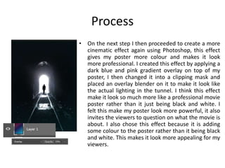Process
• On the next step I then proceeded to create a more
cinematic effect again using Photoshop, this effect
gives my poster more colour and makes it look
more professional. I created this effect by applying a
dark blue and pink gradient overlay on top of my
poster, I then changed it into a clipping mask and
placed an overlay blender on it to make it look like
the actual lighting in the tunnel. I think this effect
make it look so much more like a professional movie
poster rather than it just being black and white. I
felt this make my poster look more powerful, it also
invites the viewers to question on what the movie is
about. I also chose this effect because it is adding
some colour to the poster rather than it being black
and white. This makes it look more appealing for my
viewers.
 