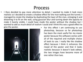 Process
• I then decided to pay more attention to detail, I wanted to make it look more
realistic so I decided to create a shadow effect for the man walking out the tunnel, I
managed to create the shadow by duplicating the layer of the man, enlarging it and
distorting it to fit on the wall, using gaussian blur and turning down the opacity to
make it barely visible. I could have made the poster without the shadow but I
wanted to add as much detail of realism I could and I think this was a good effect to
give the poster. • For this effect I am continuing to use
photoshop, because so far photoshop
has been the most useful for my movie
poster because the software comes with
all of the required and multiple choice
of tools to use. I really like the shadow
effect because I think it enhances the
mood of the poster and that it looks
realistic because it doesn’t look edited,
the two images have become more of
one rather than two.
 