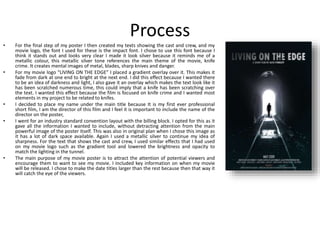 Process
• For the final step of my poster I then created my texts showing the cast and crew, and my
movie logo, the font I used for these is the impact font. I chose to use this font because I
think it stands out and looks very clear I made it look silver because it reminds me of a
metallic colour, this metallic silver tone references the main theme of the movie, knife
crime. It creates mental images of metal, blades, sharp knives and danger.
• For my movie logo “LIVING ON THE EDGE” I placed a gradient overlay over it. This makes it
fade from dark at one end to bright at the next end. I did this effect because I wanted there
to be an idea of darkness and light, I also gave it an overlay which makes the text look like it
has been scratched numerous time, this could imply that a knife has been scratching over
the text. I wanted this effect because the film is focused on knife crime and I wanted most
elements in my project to be related to knifes.
• I decided to place my name under the main title because It is my first ever professional
short film, I am the director of this film and I feel it is important to include the name of the
director on the poster,
• I went for an industry standard convention layout with the billing block. I opted for this as it
gave all the information I wanted to include, without detracting attention from the main
powerful image of the poster itself. This was also in original plan when I chose this image as
it has a lot of dark space available. Again I used a metallic silver to continue my idea of
sharpness. For the text that shows the cast and crew, I used similar effects that I had used
on my movie logo such as the gradient tool and lowered the brightness and opacity to
match the lighting in the tunnel.
• The main purpose of my movie poster is to attract the attention of potential viewers and
encourage them to want to see my movie. I included key information on when my movie
will be released. I chose to make the date titles larger than the rest because then that way it
will catch the eye of the viewers.
 