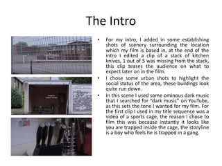 The Intro
• For my intro, I added in some establishing
shots of scenery surrounding the location
which my film is based in, at the end of the
intro I edited a clip of a stack of kitchen
knives, 1 out of 5 was missing from the stack,
this clip teases the audience on what to
expect later on in the film.
• I chose some urban shots to highlight the
social status of the area, these buildings look
quite run down.
• In this scene I used some ominous dark music
that I searched for “dark music” on YouTube,
as this sets the tone I wanted for my film. For
the first clip I used in my title sequence was a
video of a sports cage, the reason I chose to
film this was because instantly it looks like
you are trapped inside the cage, the storyline
is a boy who feels he is trapped in a gang.
 