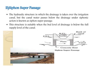  The hydraulic structure in which the drainage is taken over the irrigation
canal, but the canal water passes below the drainage under siphonic
action is known as siphon super passage.
 This structure is suitable when the bed level of drainage is below the full
supply level of the canal.
II)Siphon Super Passage
 
