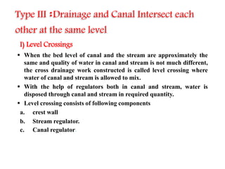 I) Level Crossings
 When the bed level of canal and the stream are approximately the
same and quality of water in canal and stream is not much different,
the cross drainage work constructed is called level crossing where
water of canal and stream is allowed to mix.
 With the help of regulators both in canal and stream, water is
disposed through canal and stream in required quantity.
 Level crossing consists of following components
a. crest wall
b. Stream regulator.
c. Canal regulator.
Type III :Drainage and Canal Intersect each
other at the same level.
 