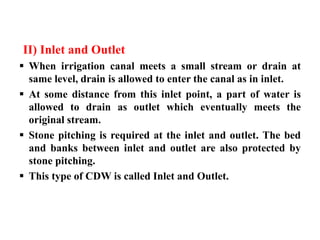 II) Inlet and Outlet
 When irrigation canal meets a small stream or drain at
same level, drain is allowed to enter the canal as in inlet.
 At some distance from this inlet point, a part of water is
allowed to drain as outlet which eventually meets the
original stream.
 Stone pitching is required at the inlet and outlet. The bed
and banks between inlet and outlet are also protected by
stone pitching.
 This type of CDW is called Inlet and Outlet.
 