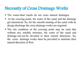  The water-shed canals do not cross natural drainages.
 At the crossing point, the water of the canal and the drainage
get intermixed. So, for the smooth running of the canal with its
design discharge the cross drainage works are required.
 The site condition of the crossing point may be such that
without any suitable structure, the water of the canal and
drainage can not be diverted to their natural directions. So,
the cross drainage works must be provided to maintain their
natural direction of flow.
Necessity of Cross Drainage Works
 