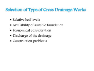  Relative bed levels
 Availability of suitable foundation
 Economical consideration
 Discharge of the drainage
 Construction problems
Selection of Type of Cross Drainage Works
 
