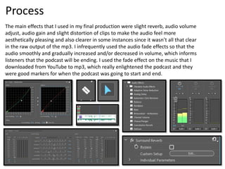 Process
The main effects that I used in my final production were slight reverb, audio volume
adjust, audio gain and slight distortion of clips to make the audio feel more
aesthetically pleasing and also clearer in some instances since it wasn’t all that clear
in the raw output of the mp3. I infrequently used the audio fade effects so that the
audio smoothly and gradually increased and/or decreased in volume, which informs
listeners that the podcast will be ending. I used the fade effect on the music that I
downloaded from YouTube to mp3, which really enlightened the podcast and they
were good markers for when the podcast was going to start and end.
 