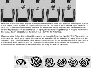 At the start of production, I took a picture of my model and imported the image onto Photoshop on a A4 spread so that I
started off with a t-shirt template that I could build from. After that I proceeded to produce a black logo in the centre top
of the shirt, that I drew in Photoshop with brush tool and the distortion tool because these tools are the were the best
tools for the job to create and because the logo had a gritty vibe to it. I also enlarged the logo by using the transformation
tool because it didn’t look good when it was small since it didn’t fill the shirt enough.
After constructing the logo, I decided to add text with the text box tool in Photoshop. I typed in, “Brolly” because it is the
artists name and I need it on the product so that people will know what their buy and what the product is featuring. Also
on the text, I used a gritty font because it goes well with logo above it and also it is representational of the artists musical
style and genre, which is why I thought that this was an appropriate touch when producing the shirt product. Finally I
added an underline below the text to enrich the flavour and strength of what the text means.
 