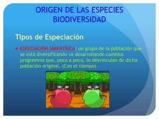 ORIGEN DE LAS ESPECIES
BIODIVERSIDAD
Tipos de Especiación
 ESPECIACIÓN SIMPÁTRICA: un grupo de la población que
se está diversificando va desarrollando cambios
progresivos que, poco a poco, lo desvinculan de dicha
población original. (Con el tiempo).
 