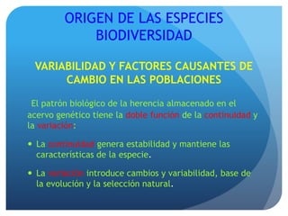 ORIGEN DE LAS ESPECIES
BIODIVERSIDAD
VARIABILIDAD Y FACTORES CAUSANTES DE
CAMBIO EN LAS POBLACIONES
El patrón biológico de la herencia almacenado en el
acervo genético tiene la doble función de la continuidad y
la variación:
 La continuidad genera estabilidad y mantiene las
características de la especie.
 La variación introduce cambios y variabilidad, base de
la evolución y la selección natural.
 