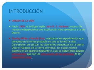 INTRODUCCIÓN
 ORIGEN DE LA VIDA
 Hacia 1929, el biólogo inglés John B. S. Haldane propuso de
manera independiente una explicación muy semejante a la de
Oparin.
 Stanley Miller y Harold Urey, realizaron los experimentos que
demuestran la forma probable en que se formó la vida.
Consistieron en utilizar los elementos propuestos en la teoría
Oparin-Haldane de la tierra primitiva, los cuales fueron
puestos en un aparato mediante el cual se obtuvieron algunos
aminoácidos que son los precursores de las proteínas de los
organismos vivos.
 