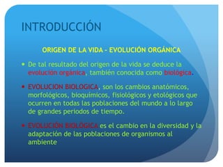 INTRODUCCIÓN
ORIGEN DE LA VIDA - EVOLUCIÓN ORGÁNICA
 De tal resultado del origen de la vida se deduce la
evolución orgánica, también conocida como biológica.
 EVOLUCION BIOLOGICA, son los cambios anatómicos,
morfológicos, bioquímicos, fisiológicos y etológicos que
ocurren en todas las poblaciones del mundo a lo largo
de grandes periodos de tiempo.
 EVOLUCIÓN BIOLÓGICA es el cambio en la diversidad y la
adaptación de las poblaciones de organismos al
ambiente
 