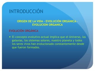 INTRODUCCIÓN
ORIGEN DE LA VIDA - EVOLUCIÓN ORGÁNICA –
EVOLUCION ORGANICA
EVOLUCIÓN ORGÁNICA
 El concepto evolutivo actual implica que el Universo, las
galaxias, los sistemas solares, nuestro planeta y todos
los seres vivos han evolucionado constantemente desde
que fueron formados.
 