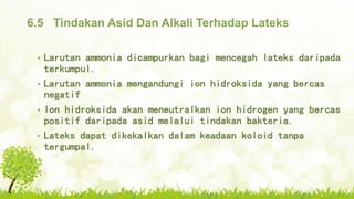 6.5 Tindakan Asid Dan Alkali Terhadap Lateks
• Larutan ammonia dicampurkan bagi mencegah lateks daripada
terkumpul.
• Larutan ammonia mengandungi ion hidroksida yang bercas
negatif
• Ion hidroksida akan meneutralkan ion hidrogen yang bercas
positif daripada asid melalui tindakan bakteria.
• Lateks dapat dikekalkan dalam keadaan koloid tanpa
tergumpal.
 
