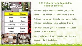6.2 Polimer Semulajadi dan
Polimer Sintetik
• Polimer wujud secara semula jadi atau
dihasilkan melalui tindak balas kimia
• Polimer terbahagi kepada dua jenis iaitu
polimer semulajadi dan polimer kimia.
• Polimer semula jadi diperolehi daripada
haiwan atau tumbuhan
• Kanji adalah polimer semula jadi kerana
berasal dari tumbuhan
 