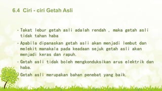 6.4 Ciri - ciri Getah Asli
• Takat lebur getah asli adalah rendah , maka getah asli
tidak tahan haba
• Apabila dipanaskan getah asli akan menjadi lembut dan
melekit manakala pada keadaan sejuk getah asli akan
menjadi keras dan rapuh.
• Getah asli tidak boleh mengkonduksikan arus elektrik dan
haba.
• Getah asli merupakan bahan penebat yang baik.
 