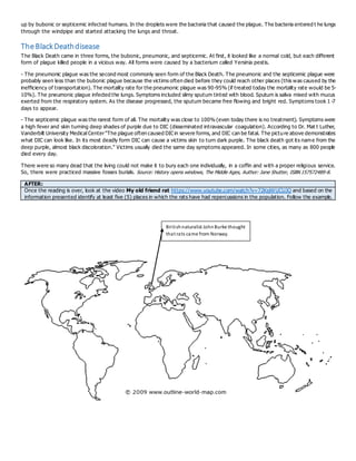 up by bubonic or septicemic infected humans. In the droplets were the bacteria that caused the plague. The bacteria entered t he lungs
through the windpipe and started attacking the lungs and throat.
TheBlackDeathdisease
The Black Death came in three forms, the bubonic, pneumonic, and septicemic. At first, it looked like a normal cold, but each different
form of plague killed people in a vicious way. All forms were caused by a bacterium called Yersinia pestis.
- The pneumonic plague was the second most commonly seen form of the Black Death. The pneumonic and the septicemic plague were
probably seen less than the bubonic plague because the victims often died before they could reach other places (this was caused by the
inefficiency of transportation). The mortality rate for the pneumonic plague was 90-95% (if treated today the mortality rate would be 5-
10%). The pneumonic plague infected the lungs. Symptoms included slimy sputum tinted with blood. Sputum is saliva mixed with mucus
exerted from the respiratory system. As the disease progressed, the sputum became free flowing and bright red. Symptoms took 1 -7
days to appear.
- The septicemic plague was the rarest form of all. The mortality was close to 100% (even today there is no treatment). Symptoms were
a high fever and skin turning deep shades of purple due to DIC (disseminated intravascular coagulation). According to Dr. Mat t Luther,
Vanderbilt University Medical Center"The plague often caused DICin severe forms, and DIC can be fatal. The picture above demonstrates
what DIC can look like. In its most deadly form DIC can cause a victims skin to turn dark purple. The black death got its name from the
deep purple, almost black discoloration." Victims usually died the same day symptoms appeared. In some cities, as many as 800 people
died every day.
There were so many dead that the living could not make it to bury each one individually, in a coffin and with a proper religious service.
So, there were practiced massive fosses burials. Source: History opens windows, The Middle Ages, Author: Jane Shutter, ISBN 157572489-8.
AFTER:
Once the reading is over, look at the video My old friend rat https://www.youtube.com/watch?v=72KsjWUCUJQ and based on the
information presented identify at least five (5) places in which the rats have had repercussions in the population. Follow the example.
Britishnaturalist JohnBurke thought
that rats came from Norway.
 