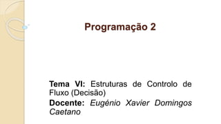 Programação 2
Tema VI: Estruturas de Controlo de
Fluxo (Decisão)
Docente: Eugénio Xavier Domingos
Caetano
 
