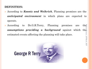 DEFINITION:
 According to Koontz and Weihrich, Planning premises are the
anticipated environment in which plans are expected to
operate.
 According to Dr.G.R.Terry, Planning premises are the
assumptions providing a background against which the
estimated events affecting the planning will take place.
R.ArunKumar,AP/Mech,RIT
 