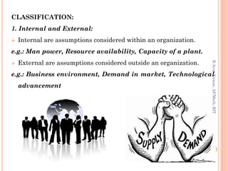 CLASSIFICATION:
1. Internal and External:
 Internal are assumptions considered within an organization.
e.g.: Man power, Resource availability, Capacity of a plant.
 External are assumptions considered outside an organization.
e.g.: Business environment, Demand in market, Technological
advancement
R.ArunKumar,AP/Mech,RIT
 