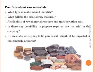 Premises about raw materials:
 What type of material and quantity?
 What will be the price of raw material?
 Availability of raw material resource and transportation cost.
 Is there any possibility to prepare required raw material in the
company?
 If raw material is going to be purchased , should it be imported or
indigenously acquired?
R.ArunKumar,AP/Mech,RIT
 