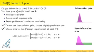 Real(!) Impact of prior
Do you believe in ctr > 0.9 ? Or > 0.8? Or 0?
You have your p(ctr) in mind, use it!
• You iterate quicker
• Accept small improvements
• Fewer problems of continuous monitoring
Do not use overconﬁdent prior, choose slightly pessimistic one
Choose smarter loss (”accept improvement at least δ”):
Loss(α, β, δ, x) =
max((β − δ) − α, 0), x = A
max(α − (β − δ), 0), x = B
Informative prior
Non-Informative
prior
Max Kochurov PyMC3 – Bayesian Statistical Modelling in Python PyData – Moscow 18 / 29
 