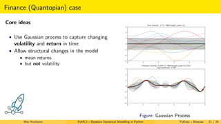 Finance (Quantopian) case
Core ideas
• Use Gaussian process to capture changing
volatility and return in time
• Allow structural changes in the model
• mean returns
• but not volatility
Figure: Gaussian Process
Max Kochurov PyMC3 – Bayesian Statistical Modelling in Python PyData – Moscow 21 / 29
 