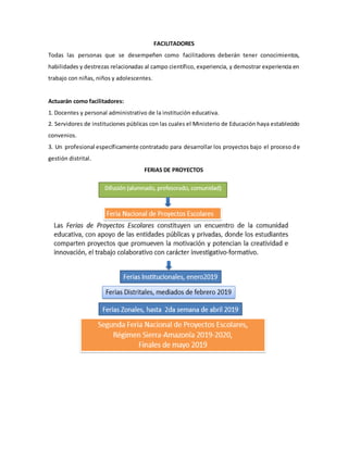 FACILITADORES
Todas las personas que se desempeñen como facilitadores deberán tener conocimientos,
habilidades y destrezas relacionadas al campo científico, experiencia, y demostrar experiencia en
trabajo con niñas, niños y adolescentes.
Actuarán como facilitadores:
1. Docentes y personal administrativo de la institución educativa.
2. Servidores de instituciones públicas con las cuales el Ministerio de Educación haya establecido
convenios.
3. Un profesional específicamente contratado para desarrollar los proyectos bajo el proceso de
gestión distrital.
FERIAS DE PROYECTOS
 