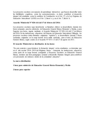 Los proyectos escolares son espacios de aprendizaje interactivos que buscan desarrollar tanto
las habilidades cognitivas, como las socioemocionales, es decir, contribuir al desarrollo
integral del estudiante como lo establece la Constitución en el Art. 27, y la Ley Orgánica de
Educación Intercultural (LOEI) en el Art. 2; literal x; y en el Art. 7; literal b.
Acuerdo Ministerial Nº 020-A16 del 17 de febrero del 2016:
Los proyectos escolares (que inicialmente se llamaban clubes) se desarrollarán durante dos
horas semanales para los subniveles de Educación General Básica Elemental y Media, y para
Superior tres horas, vigente mediante el Acuerdo Ministerial Nº 020-A16 del 17 de febrero
del 2016. En las instituciones educativas del Sistema de Educación Intercultural Bilingüe, los
proyectos escolares (antes llamados asignatura “optativa”), se desarrollarán durante 2 horas
semanales asignadas en la carga horaria de la malla curricular, para el nivel de Educación
General Básica, según consta en el Acuerdo Nº 0311-13 del 27 de agosto de 2013.
El Acuerdo Ministerial en distribución de las horas:
“En este contexto y para fortalecer la formación integral en los estudiantes, se determina que
en el año escolar 2018- 2019 del Régimen Sierra – Amazonía las instituciones educativas
como parte de su carga horaria consignada a Proyectos Escolares en Educación General
Básica, destinen una hora pedagógica semanal a Desarrollo Humano Integral para contribuir
a la prevención de violencia dentro de la comunidad educativa”.
La nueva distribución:
1 hora para subniveles de Educación General Básico Elemental y Media
2 horas para superior
 