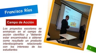 Campo de Acción
Los proyectos escolares se
enmarcan en el campo de
acción científico y "deberán
estar encaminados a obtener
como resultado un producto
interdisciplinario relacionado
con los intereses de los
estudiantes
3
 