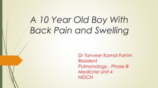 A 10 Year Old Boy With
Back Pain and Swelling
Dr Tanveer Kamal Fahim
Resident
Pulmonology , Phase B
Medicine Unit 4
NIDCH
 