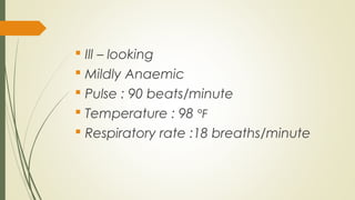  Ill – looking
 Mildly Anaemic
 Pulse : 90 beats/minute
 Temperature : 98 °F
 Respiratory rate :18 breaths/minute
 
