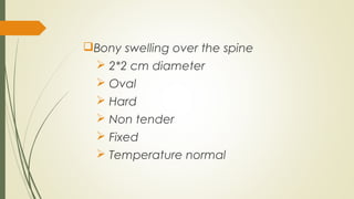 Bony swelling over the spine
 2*2 cm diameter
 Oval
 Hard
 Non tender
 Fixed
 Temperature normal
 