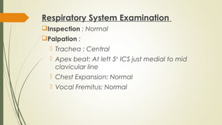 Respiratory System Examination
Inspection : Normal
Palpation :
 Trachea : Central
 Apex beat: At left 5th
ICS just medial to mid
clavicular line
 Chest Expansion: Normal
 Vocal Fremitus: Normal
 