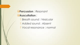 Percussion : Resonant
Auscultation :
 Breath sound : Vesicular
 Added sound : Absent
 Vocal resonance : normal
 
